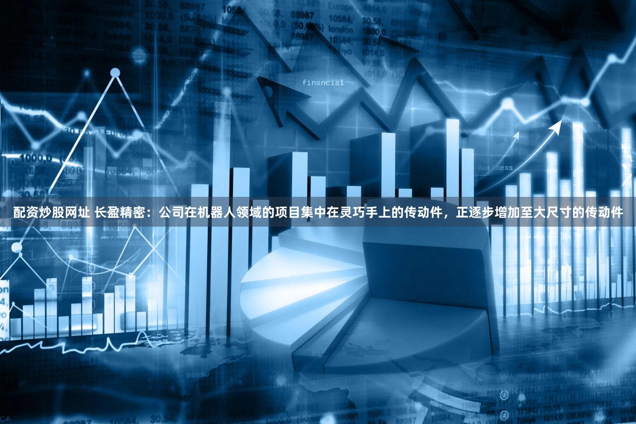 配资炒股网址 长盈精密：公司在机器人领域的项目集中在灵巧手上的传动件，正逐步增加至大尺寸的传动件