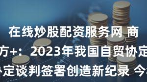 在线炒股配资服务网 商务部答南方+：2023年我国自贸协定谈判签署创造新纪录 今年议程更丰富