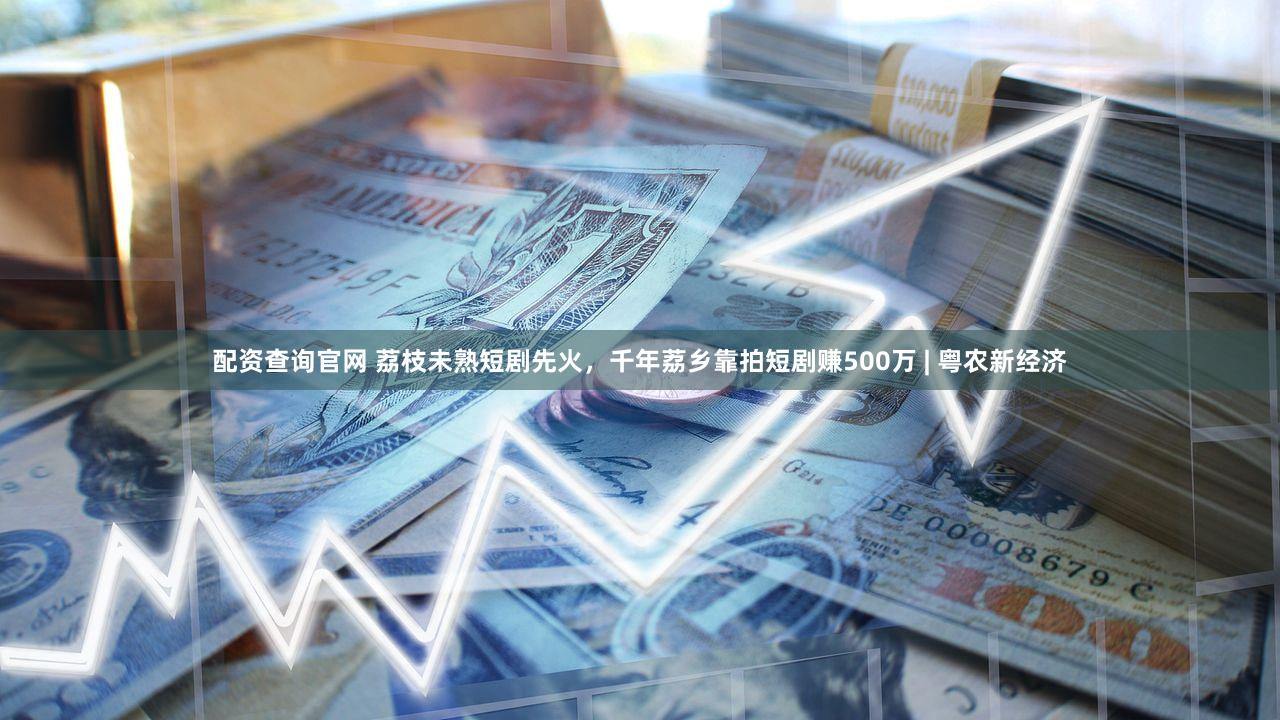 配资查询官网 荔枝未熟短剧先火，千年荔乡靠拍短剧赚500万 | 粤农新经济