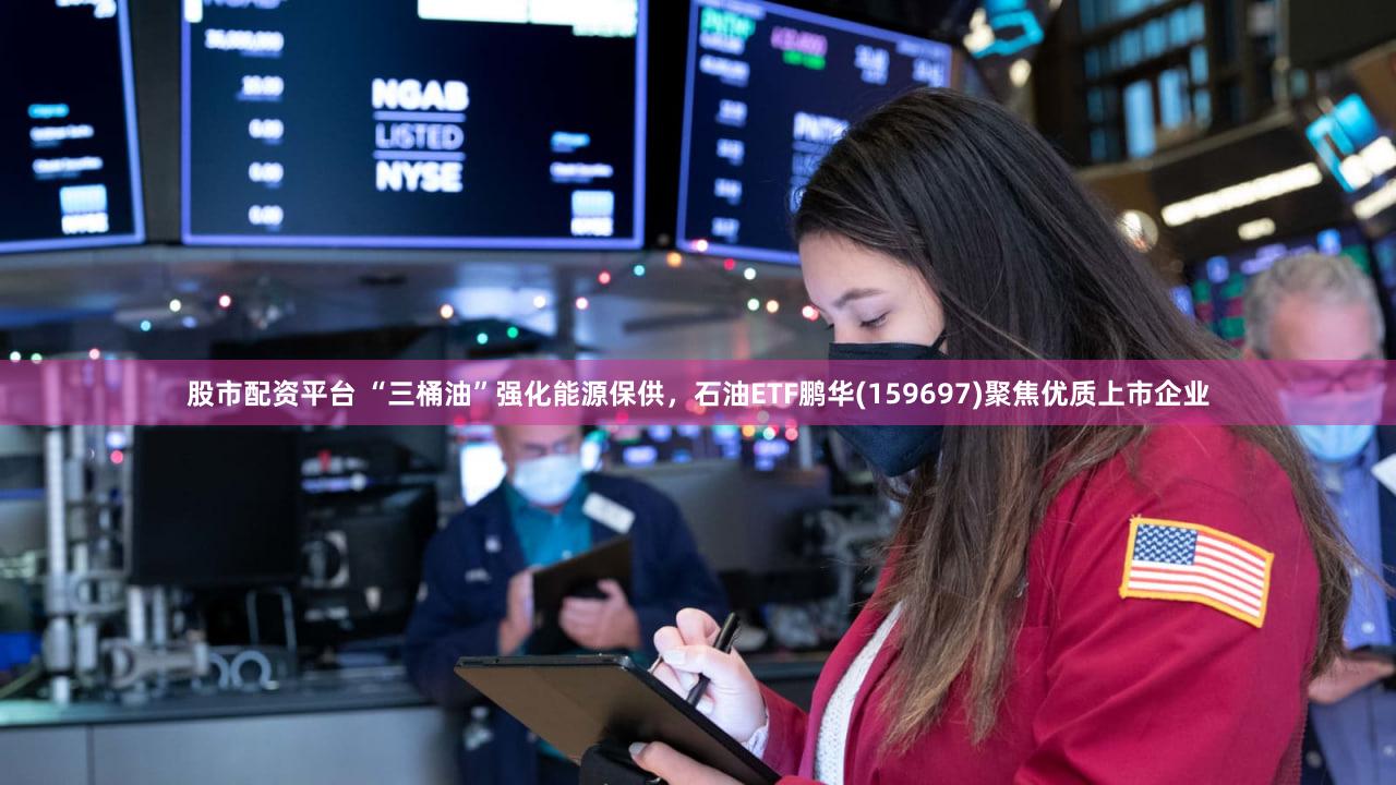 股市配资平台 “三桶油”强化能源保供，石油ETF鹏华(159697)聚焦优质上市企业