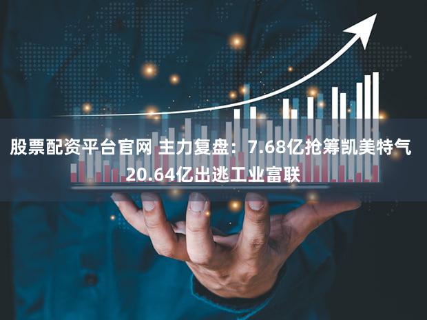 股票配资平台官网 主力复盘：7.68亿抢筹凯美特气 20.64亿出逃工业富联