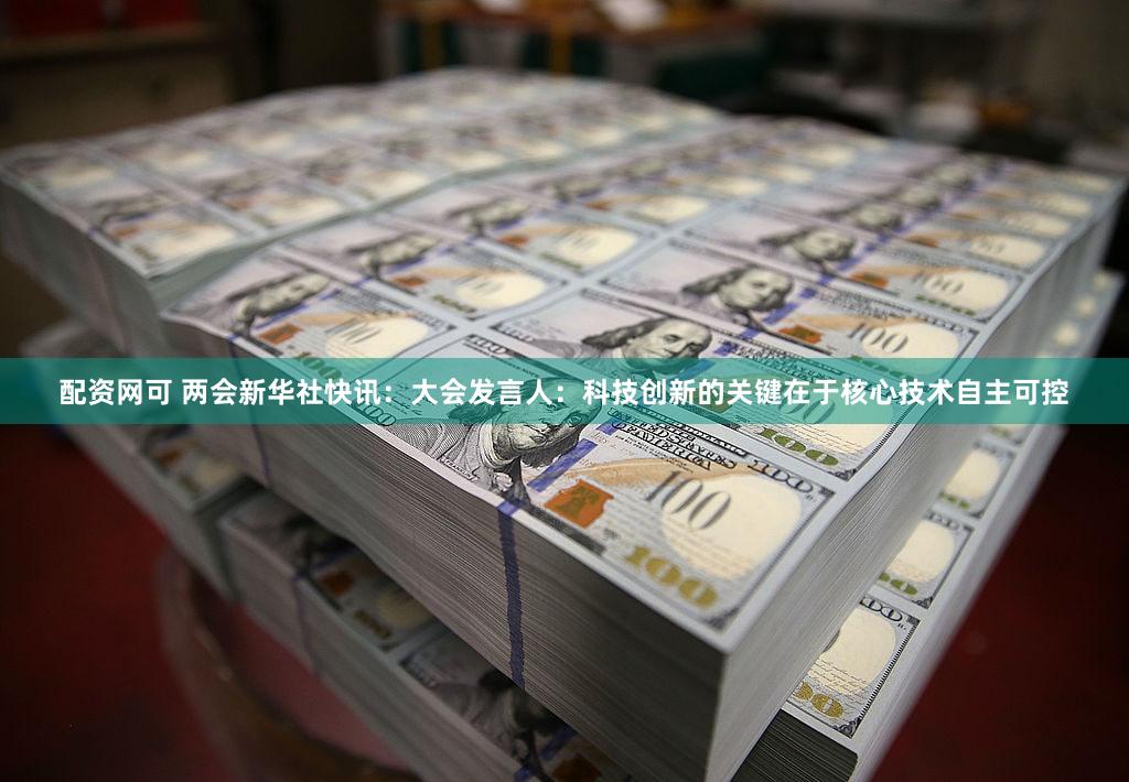 配资网可 两会新华社快讯：大会发言人：科技创新的关键在于核心技术自主可控
