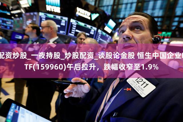 配资炒股_一夜持股_炒股配资_谈股论金股 恒生中国企业ETF(159960)午后拉升，跌幅收窄至1.9%