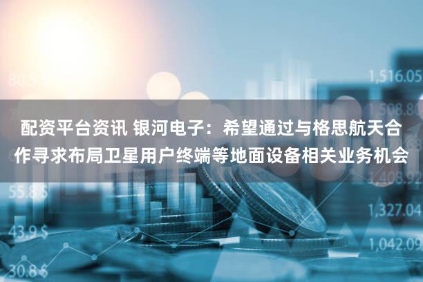 配资平台资讯 银河电子：希望通过与格思航天合作寻求布局卫星用户终端等地面设备相关业务机会