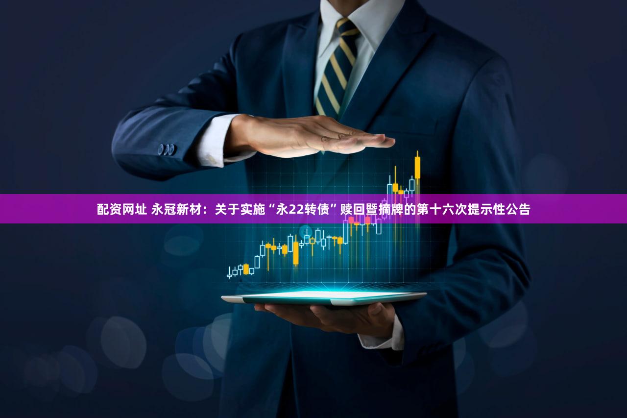 配资网址 永冠新材：关于实施“永22转债”赎回暨摘牌的第十六次提示性公告
