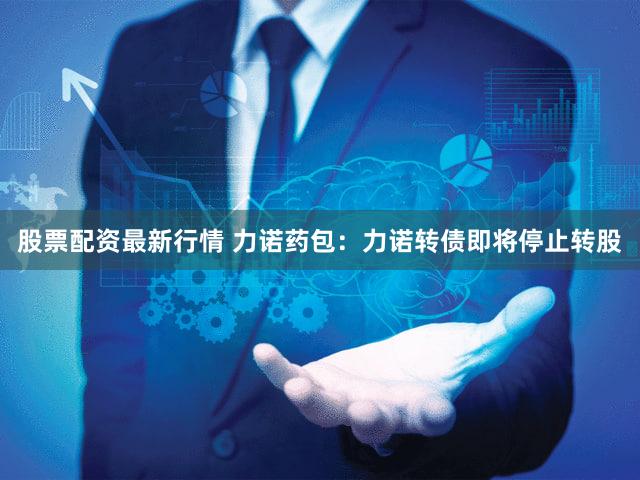 股票配资最新行情 力诺药包：力诺转债即将停止转股