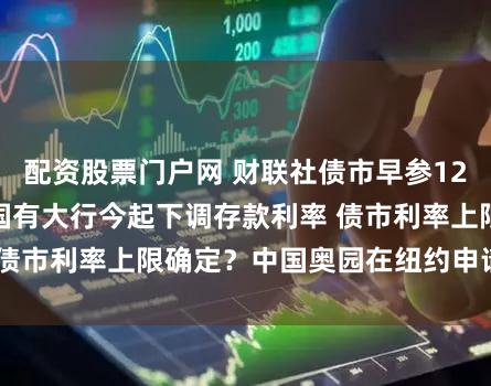 配资股票门户网 财联社债市早参12月22日 | 多家国有大行今起下调存款利率 债市利率上限确定？中国奥园在纽约申请破产保护
