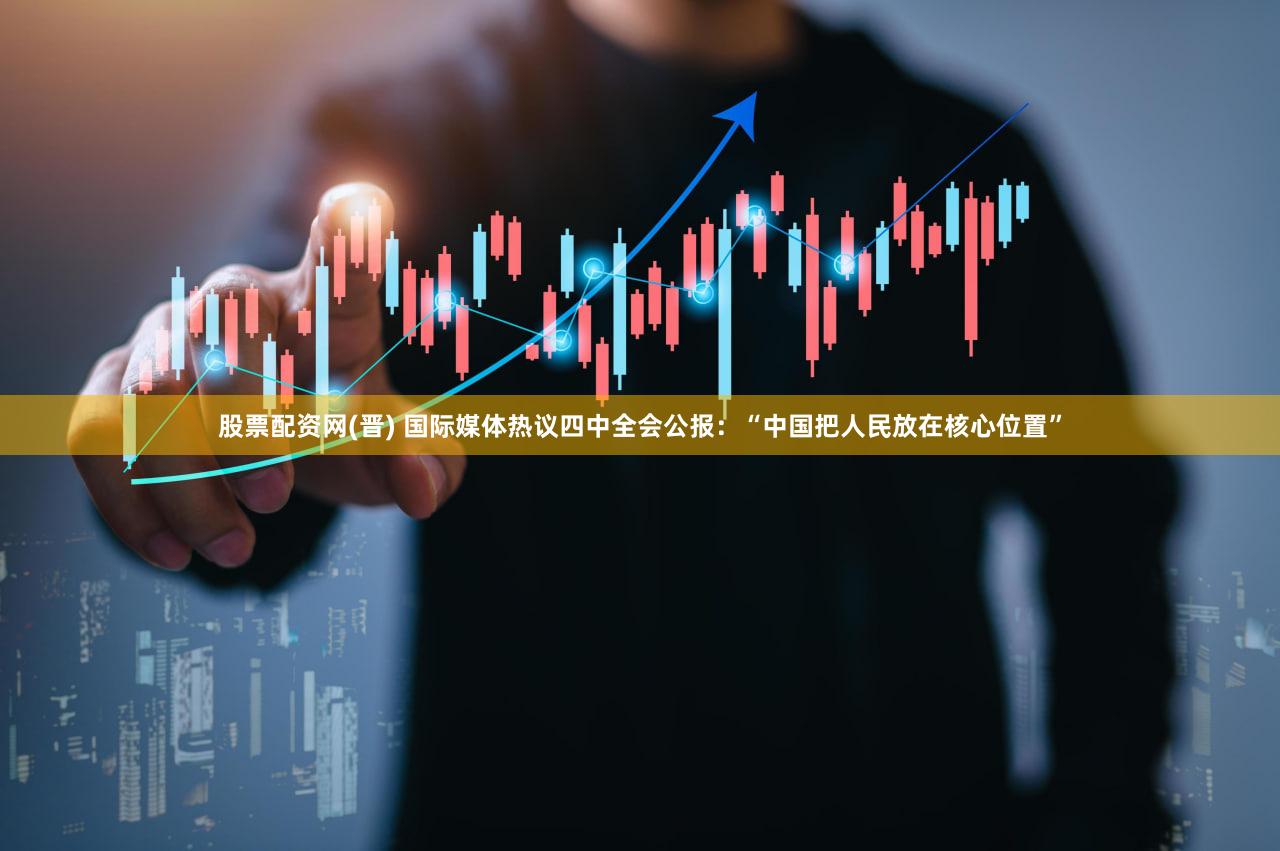 股票配资网(晋) 国际媒体热议四中全会公报：“中国把人民放在核心位置”
